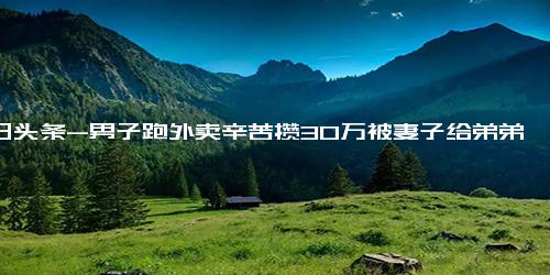 今日头条-男子跑外卖辛苦攒30万被妻子给弟弟买车 娶了我就要照顾我弟弟